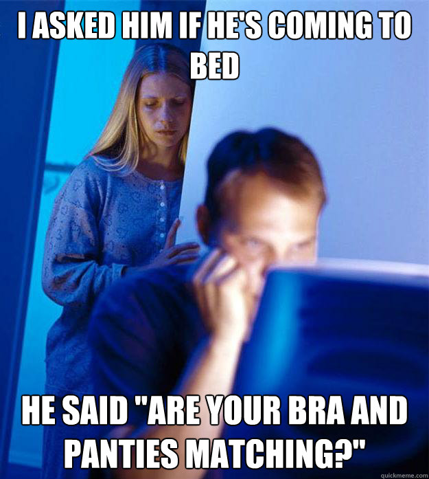 I asked him if he's coming to bed he said 