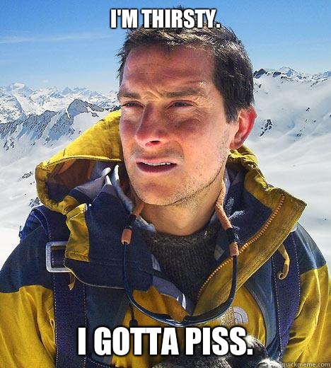 I'm thirsty. I gotta piss.  - I'm thirsty. I gotta piss.   Bear Grylls