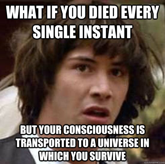 WHAT IF YOU DIED EVERY SINGLE INSTANT BUT YOUR CONSCIOUSNESS IS TRANSPORTED TO A UNIVERSE IN WHICH YOU SURVIVE  conspiracy keanu