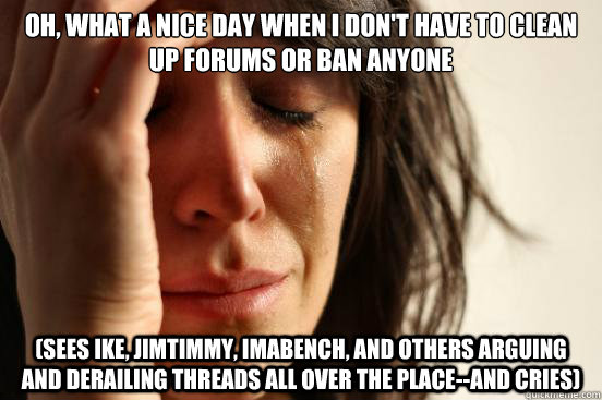 Oh, what a nice day when I don't have to clean up forums or ban anyone (sees ike, jimtimmy, imabench, and others arguing and derailing threads all over the place--and cries)  First World Problems