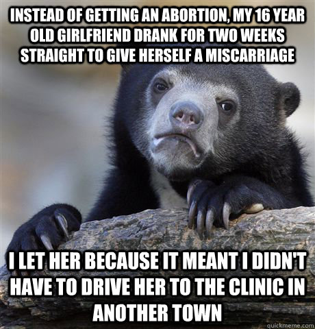 instead of getting an abortion, my 16 year old girlfriend drank for two weeks straight to give herself a miscarriage i let her because it meant i didn't have to drive her to the clinic in another town - instead of getting an abortion, my 16 year old girlfriend drank for two weeks straight to give herself a miscarriage i let her because it meant i didn't have to drive her to the clinic in another town  Confession Bear