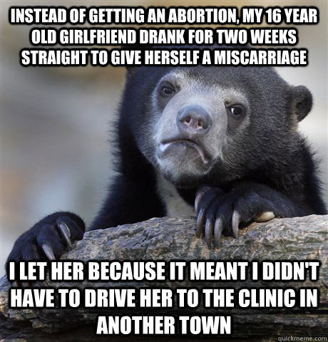 instead of getting an abortion, my 16 year old girlfriend drank for two weeks straight to give herself a miscarriage i let her because it meant i didn't have to drive her to the clinic in another town  Confession Bear