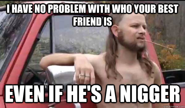 i have no problem with who your best friend is even if he's a nigger  Almost Politically Correct Redneck