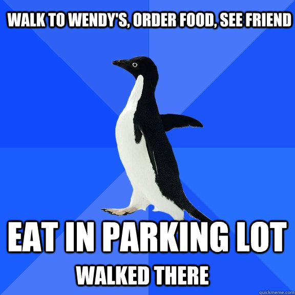 Walk to Wendy's, Order Food, See friend Eat in parking lot  Walked there  Socially Awkward Penguin
