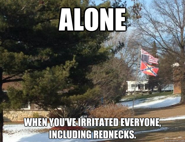 alone when you've irritated everyone, including rednecks.  