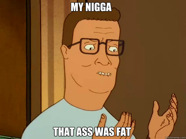 My nigga That ass was fat  Hank Hill