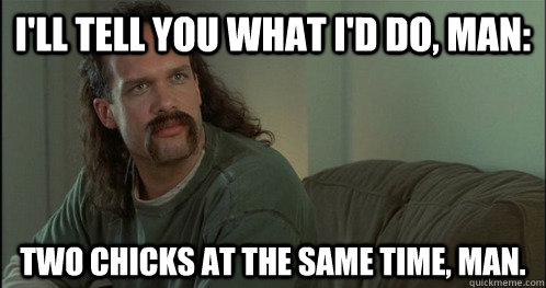 I'll tell you what I'd do, man: Two chicks at the same time, man.  - I'll tell you what I'd do, man: Two chicks at the same time, man.   Laid Lawrence