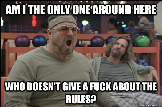 Am I the only one around here Who doesn't give a fuck about the rules?  Angry Walter