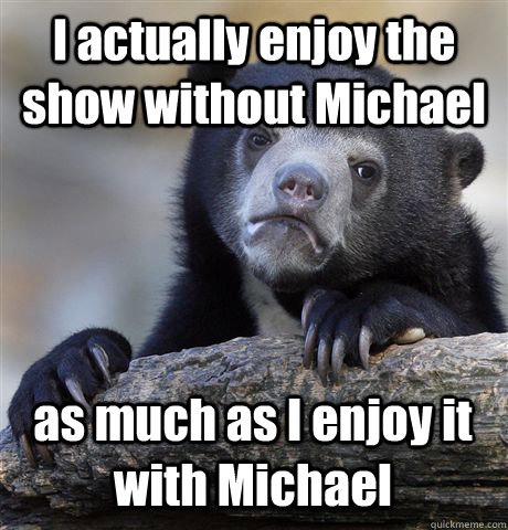 I actually enjoy the show without Michael as much as I enjoy it with Michael  Confession Bear