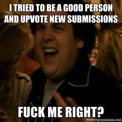I tried to be a good person and upvote new submissions  fuck me right