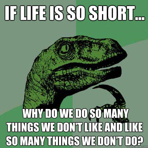 If life is so short...  why do we do so many things we don’t like and like so many things we don’t do?  