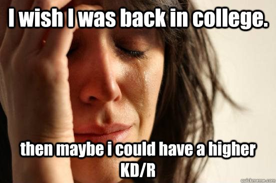 I wish I was back in college. then maybe i could have a higher KD/R  First World Problems