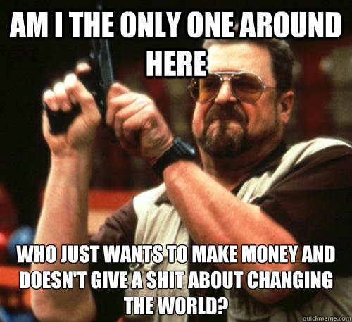 Am i the only one around here who just wants to make money and doesn't give a shit about changing the world? - Am i the only one around here who just wants to make money and doesn't give a shit about changing the world?  Am I The Only One Around Here