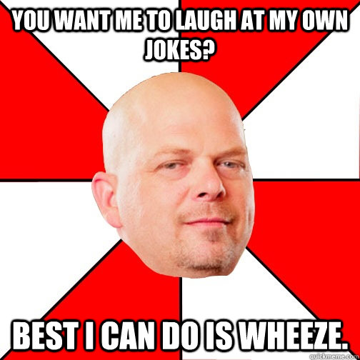 You want me to laugh at my own jokes? best i can do is wheeze.   Pawn Star