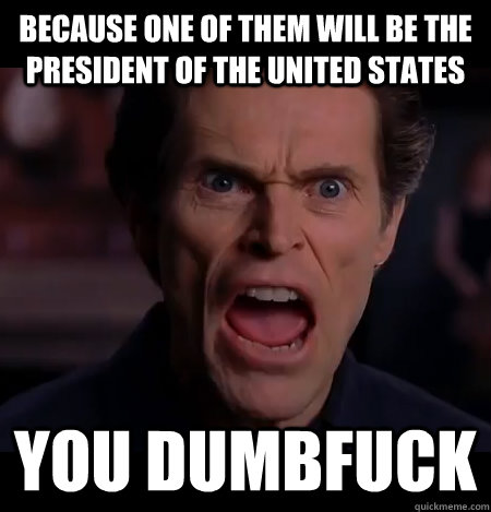 because one of them will be the president of the united states you dumbfuck  Angry Dafoe