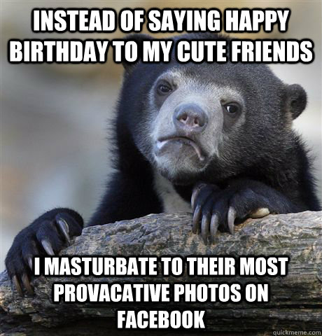 instead of saying happy birthday to my cute friends i masturbate to their most provacative photos on Facebook  Confession Bear