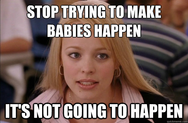 Stop trying to make 
babies happen it's not going to happen  