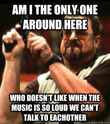 AM I THE ONLY ONE AROUND HERE  who doesn't like when the music is so loud we can't talk to eachother - AM I THE ONLY ONE AROUND HERE  who doesn't like when the music is so loud we can't talk to eachother  Misc