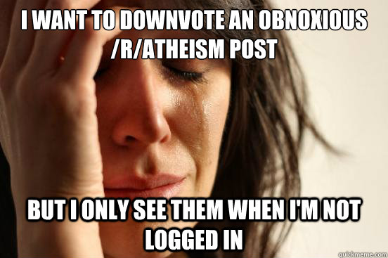 I want to downvote an obnoxious /r/atheism post but I only see them when I'm not logged in  First World Problems