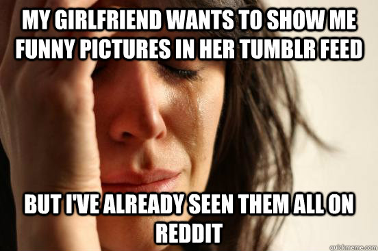 my girlfriend wants to show me funny pictures in her tumblr feed but i've already seen them all on reddit  First World Problems