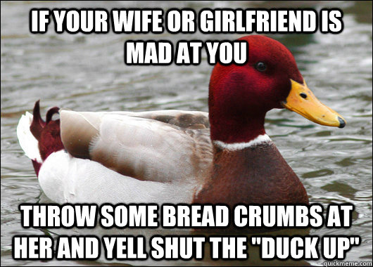 if your wife or girlfriend is mad at you throw some bread crumbs at her and yell shut the 
