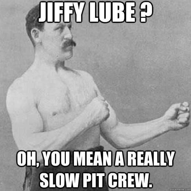 jiffy lube ? oh, you mean a really slow pit crew.  overly manly man