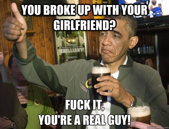you broke up with your girlfriend? Fuck it,
you're a real guy!  Upvoting Obama