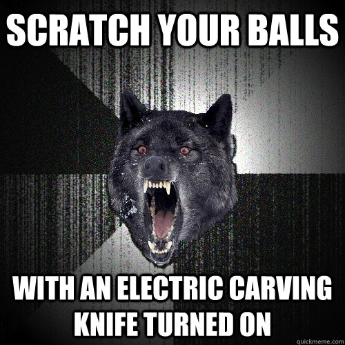 scratch your balls  with an electric carving knife turned on  Insanity Wolf