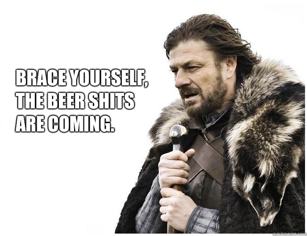 Brace yourself, 
The beer shits
are coming.  Imminent Ned