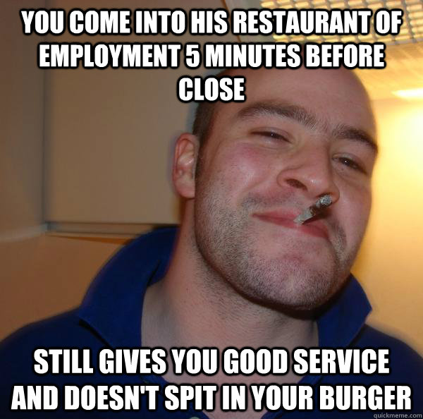 You come into his restaurant of employment 5 minutes before close Still gives you good service and doesn't spit in your burger - You come into his restaurant of employment 5 minutes before close Still gives you good service and doesn't spit in your burger  Misc