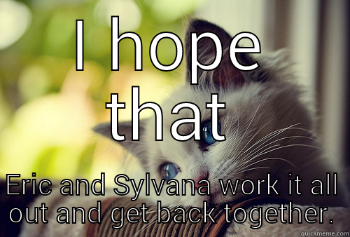 I HOPE THAT ERIC AND SYLVANA WORK IT ALL OUT AND GET BACK TOGETHER. First World Problems Cat