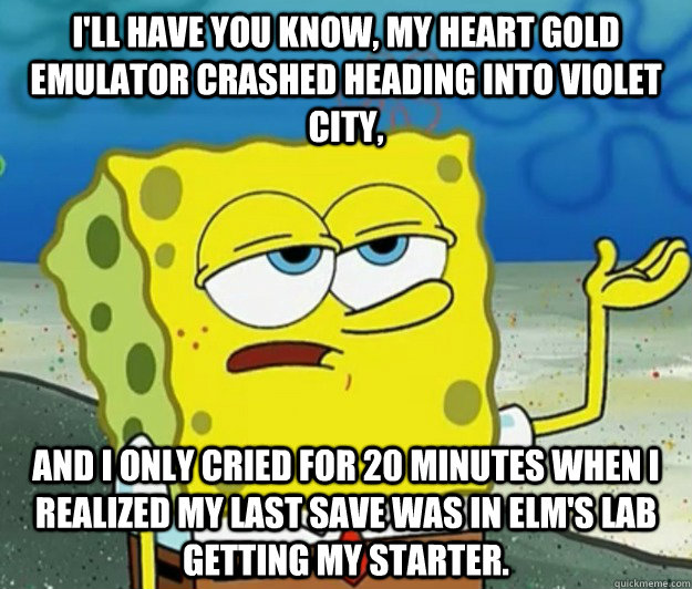 I'll have you know, my Heart Gold emulator crashed heading into violet city, And I only cried for 20 minutes when i realized my last save was in Elm's Lab getting my starter.  Tough Spongebob