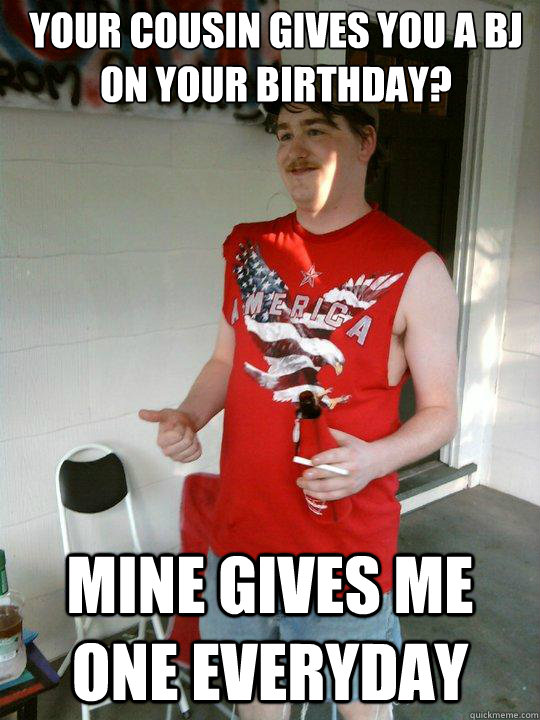 Your cousin gives you a Bj on your birthday? Mine gives me one everyday  Redneck Randal