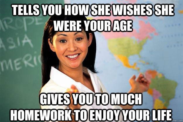 Tells you how she wishes she were your age Gives you to much homework to enjoy your life  Unhelpful High School Teacher