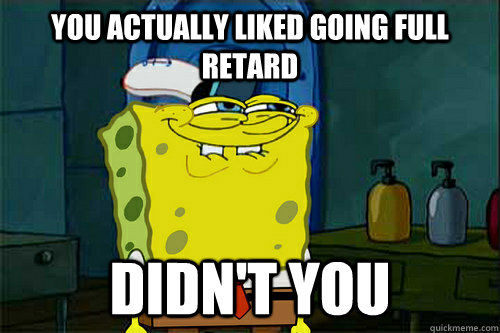 you actually liked going full retard didn't you  Dont You Spongebob