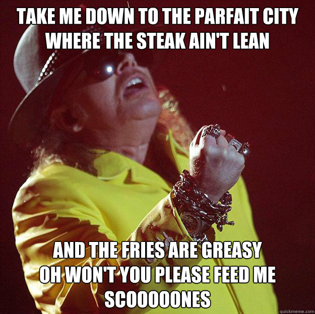 TAKE ME DOWN TO THE PARFAIT CITY
WHERE THE STEAK AIN'T LEAN AND THE FRIES ARE GREASY
OH WON'T YOU PLEASE FEED ME SCOOOOONES  Fat Axl