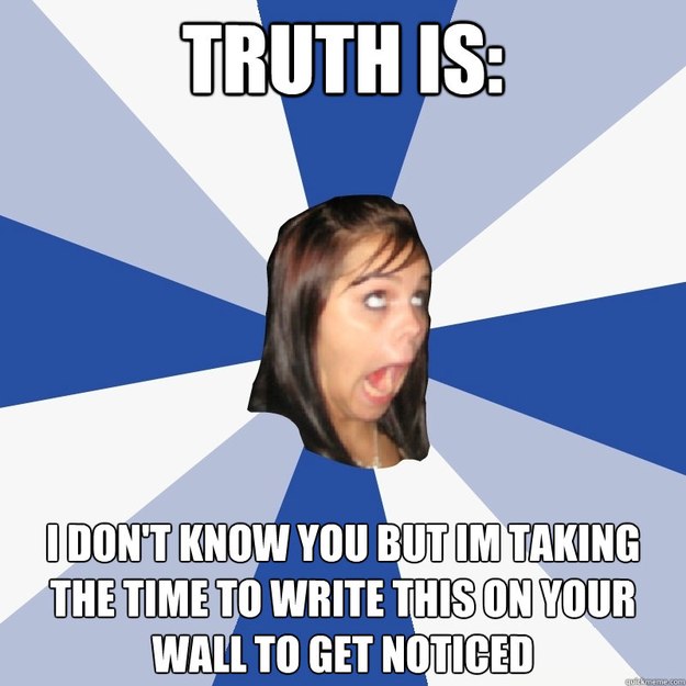 truth is: i don't know you but im taking the time to write this on your wall to get noticed  Annoying Facebook Girl