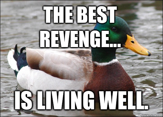 The best revenge... Is living well.  Actual Advice Mallard