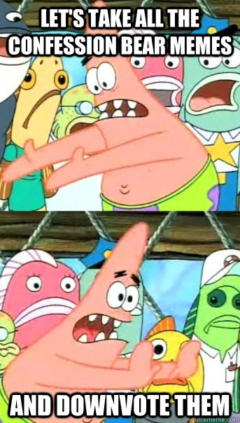 let's take all the confession bear memes  and downvote them   Push it somewhere else Patrick
