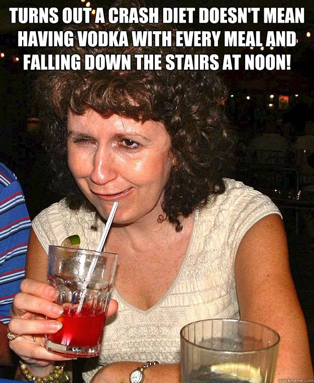 Turns out a crash diet doesn't mean having vodka with every meal and falling down the stairs at noon!   Drunk Mom