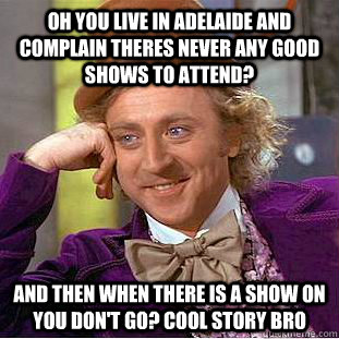 OH YOU LIVE IN ADELAIDE AND COMPLAIN THERES NEVER ANY GOOD SHOWS TO ATTEND? AND THEN WHEN THERE IS A SHOW ON YOU DON'T GO? COOL STORY BRO  Condescending Wonka