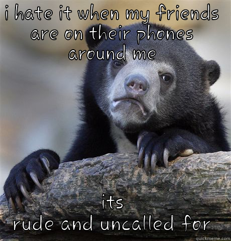 I HATE IT WHEN MY FRIENDS ARE ON THEIR PHONES AROUND ME ITS RUDE AND UNCALLED FOR Confession Bear