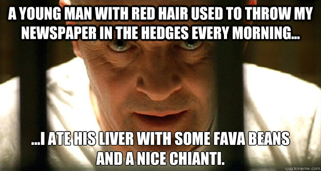 A young man with red hair used to throw my newspaper in the hedges every morning... ...i ate his liver with some fava beans
and a nice chianti. - A young man with red hair used to throw my newspaper in the hedges every morning... ...i ate his liver with some fava beans
and a nice chianti.  Hannibal Has a Question