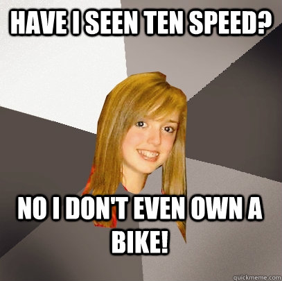 Have I seen ten speed? No I don't even own a bike!  Musically Oblivious 8th Grader
