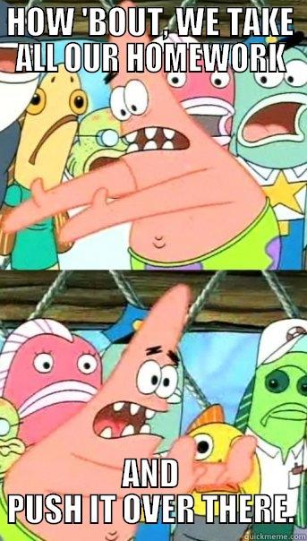 HOW 'BOUT, WE TAKE ALL OUR HOMEWORK AND PUSH IT OVER THERE. Push it somewhere else Patrick