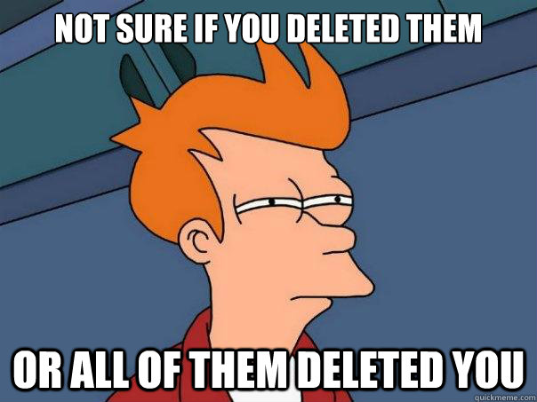 Not sure if you deleted them or all of them deleted you  Futurama Fry