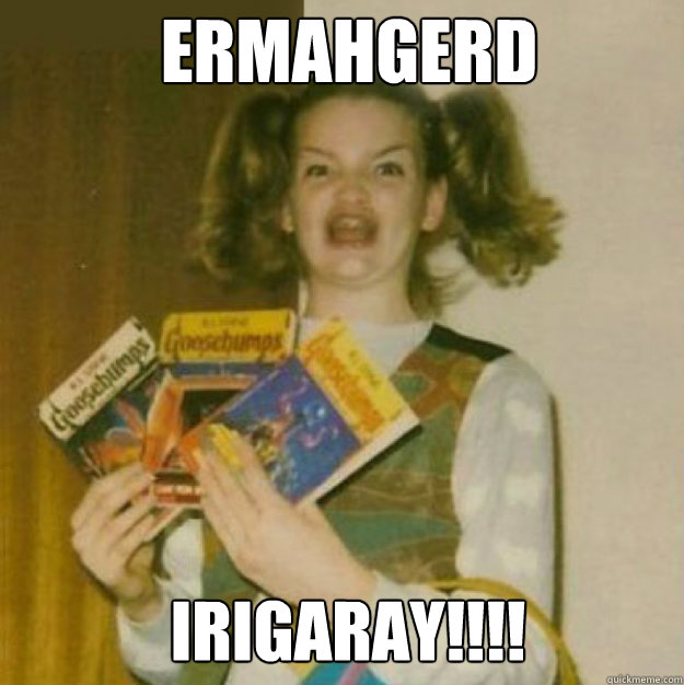 ERMAHGERD IRIGARAY!!!!  ERMAHGERD!