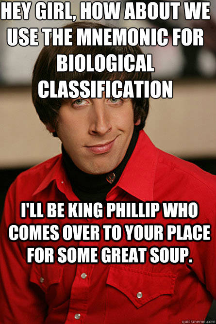 Hey girl, how about we use the Mnemonic for biological classification  I'll be King Phillip who comes over to your place for some great soup.  Pickup Line Scientist