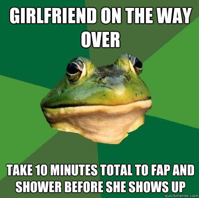 girlfriend on the way over take 10 minutes total to fap and shower before she shows up  Foul Bachelor Frog