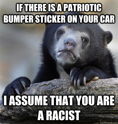 if there is a patriotic bumper sticker on your car I assume that you are a racist  Confession Bear